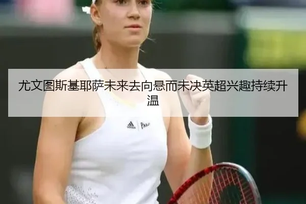 尤文图斯基耶萨未来去向悬而未决英超兴趣持续升温