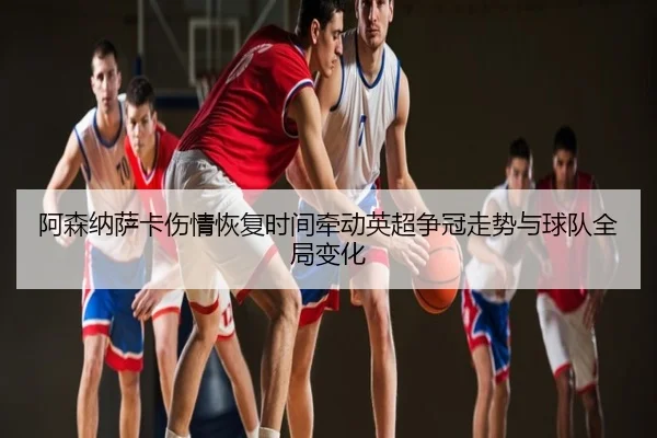 阿森纳萨卡伤情恢复时间牵动英超争冠走势与球队全局变化