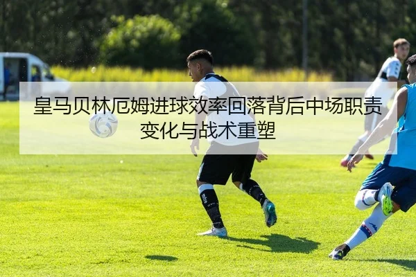 皇马贝林厄姆进球效率回落背后中场职责变化与战术重塑