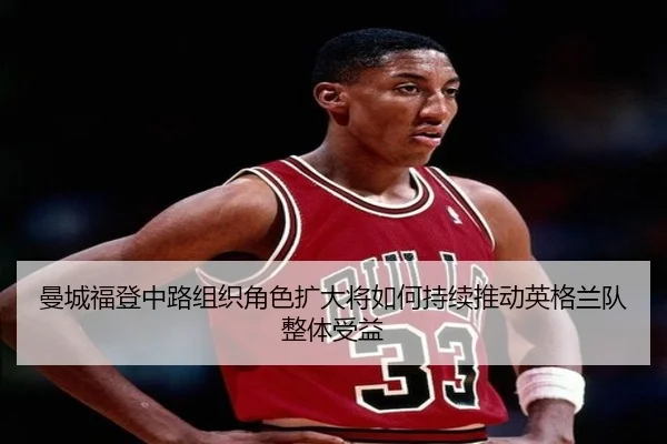 曼城福登中路组织角色扩大将如何持续推动英格兰队整体受益