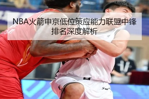 NBA火箭申京低位策应能力联盟中锋排名深度解析