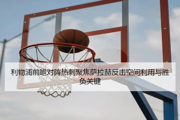 利物浦前瞻对阵热刺聚焦萨拉赫反击空间利用与胜负关键